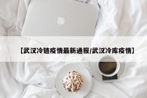 【武汉冷链疫情最新通报/武汉冷库疫情】