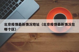 北京疫情最新情况地址（北京疫情最新情况在哪个区）