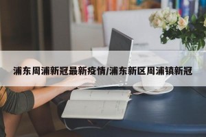 浦东周浦新冠最新疫情/浦东新区周浦镇新冠