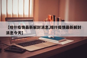 【喀什疫情最新解封消息,喀什疫情最新解封消息今天】