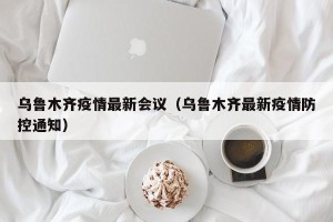 乌鲁木齐疫情最新会议（乌鲁木齐最新疫情防控通知）