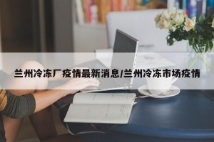 兰州冷冻厂疫情最新消息/兰州冷冻市场疫情