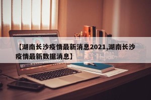 【湖南长沙疫情最新消息2021,湖南长沙疫情最新数据消息】