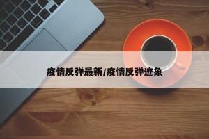 疫情反弹最新/疫情反弹迹象