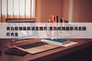 青岛疫情最新消息图片:青岛疫情最新消息图片大全