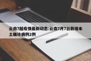 云南7越疫情最新动态:云南7月7日新增本土确诊病例2例