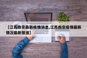 【江苏南京最新疫情消息,江苏南京疫情最新情况最新报道】