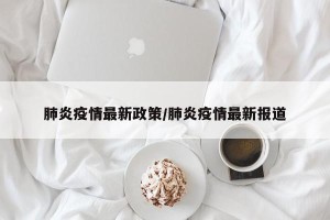 肺炎疫情最新政策/肺炎疫情最新报道