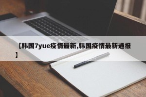 【韩国7yue疫情最新,韩国疫情最新通报】