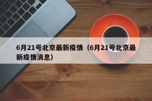 6月21号北京最新疫情（6月21号北京最新疫情消息）