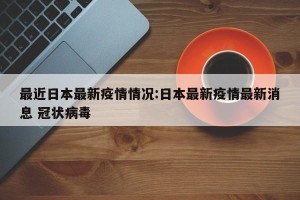 最近日本最新疫情情况:日本最新疫情最新消息 冠状病毒
