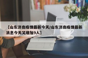【山东济南疫情最新今天/山东济南疫情最新消息今天又增加9人】