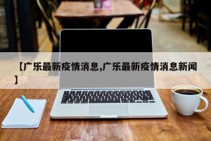 【广乐最新疫情消息,广乐最新疫情消息新闻】