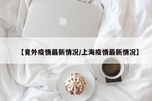【竟外疫情最新情况/上海疫情最新情况】