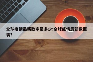 全球疫情最新数字是多少:全球疫情最新数据表?