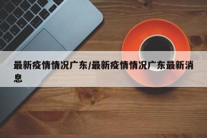 最新疫情情况广东/最新疫情情况广东最新消息
