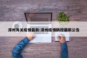 漳州海关疫情最新:漳州疫情防控最新公告