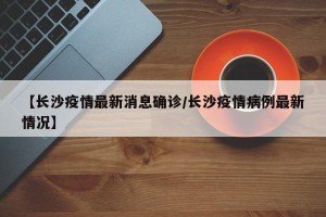 【长沙疫情最新消息确诊/长沙疫情病例最新情况】