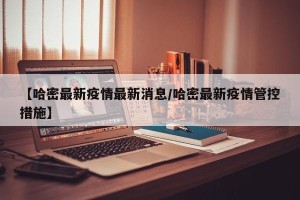【哈密最新疫情最新消息/哈密最新疫情管控措施】