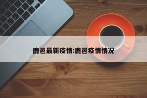 鹿邑最新疫情:鹿邑疫情情况