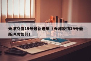 天津疫情19号最新进展（天津疫情19号最新进展如何）