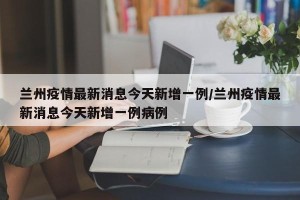 兰州疫情最新消息今天新增一例/兰州疫情最新消息今天新增一例病例