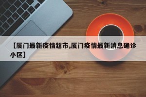 【厦门最新疫情超市,厦门疫情最新消息确诊小区】