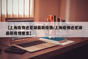 【上海疫情进芜湖最新疫情/上海疫情进芜湖最新疫情要求】