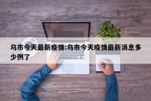 乌市今天最新疫情:乌市今天疫情最新消息多少例了