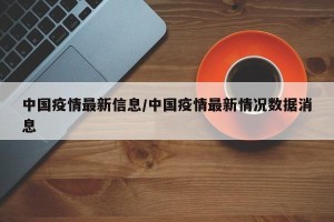 中国疫情最新信息/中国疫情最新情况数据消息