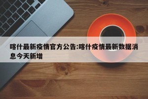喀什最新疫情官方公告:喀什疫情最新数据消息今天新增