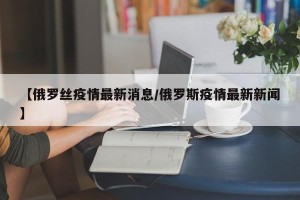 【俄罗丝疫情最新消息/俄罗斯疫情最新新闻】