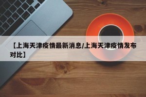 【上海天津疫情最新消息/上海天津疫情发布对比】