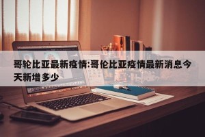 哥轮比亚最新疫情:哥伦比亚疫情最新消息今天新增多少