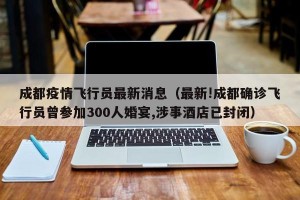成都疫情飞行员最新消息（最新!成都确诊飞行员曾参加300人婚宴,涉事酒店已封闭）