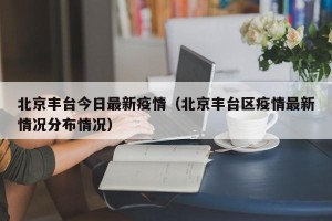 北京丰台今日最新疫情（北京丰台区疫情最新情况分布情况）