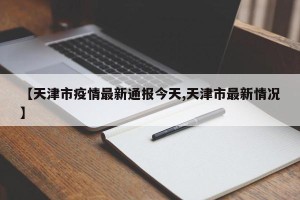 【天津市疫情最新通报今天,天津市最新情况】