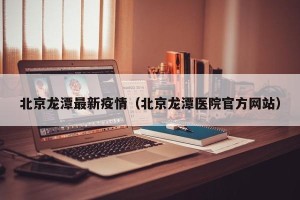 北京龙潭最新疫情（北京龙潭医院官方网站）