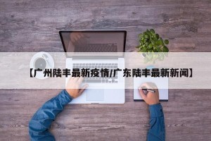 【广州陆丰最新疫情/广东陆丰最新新闻】