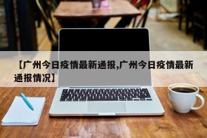 【广州今日疫情最新通报,广州今日疫情最新通报情况】