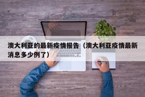 澳大利亚的最新疫情报告（澳大利亚疫情最新消息多少例了）