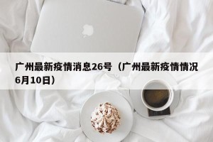 广州最新疫情消息26号（广州最新疫情情况6月10日）