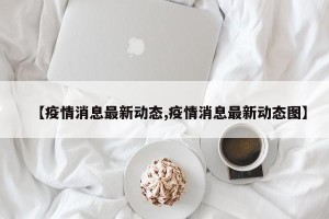 【疫情消息最新动态,疫情消息最新动态图】