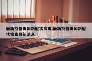 最新疫情美国新冠状病毒:最新疫情美国新冠状病毒最新消息