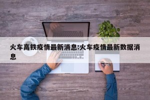 火车高铁疫情最新消息:火车疫情最新数据消息