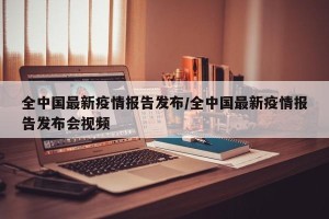 全中国最新疫情报告发布/全中国最新疫情报告发布会视频