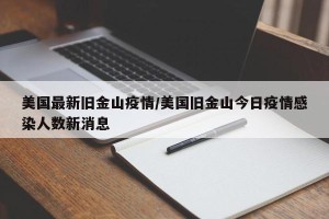 美国最新旧金山疫情/美国旧金山今日疫情感染人数新消息