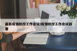最新疫情防控工作会议/疫情防控工作会议部署