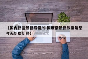 【国内新疆最新疫情/中国疫情最新数据消息今天新增新疆】