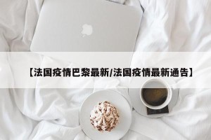 【法国疫情巴黎最新/法国疫情最新通告】